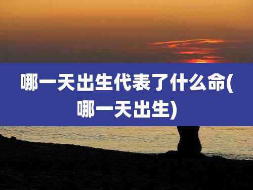 哪一天出生代表了什么命(哪一天出生)