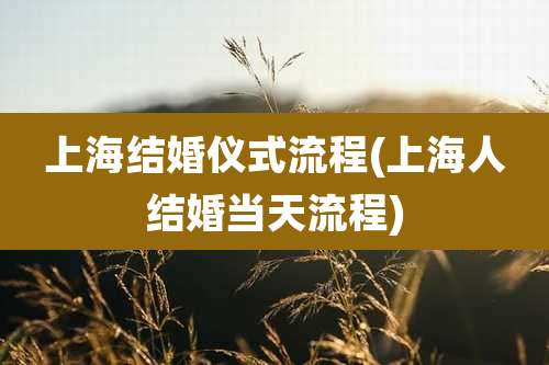 上海结婚仪式流程(上海人结婚当天流程)