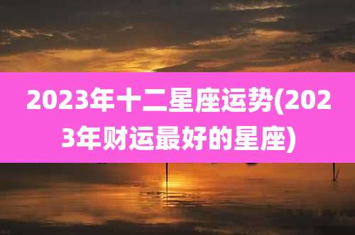 2023年十二星座运势(2023年财运最好的星座)