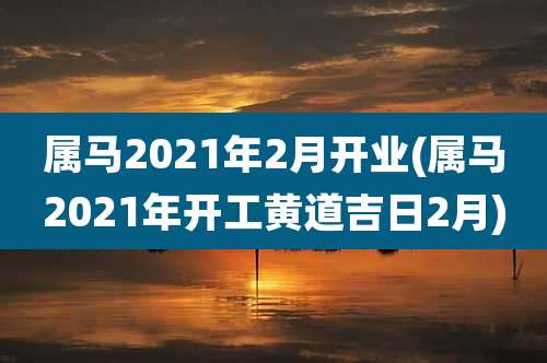 属马2021年2月开业(属马2021年开工黄道吉日2月)