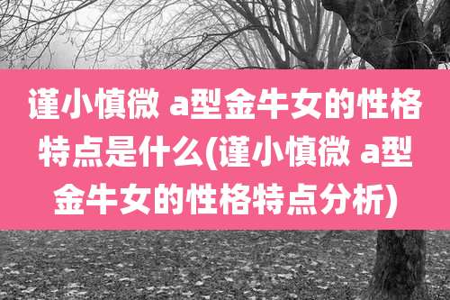谨小慎微 a型金牛女的性格特点是什么(谨小慎微 a型金牛女的性格特点分析)