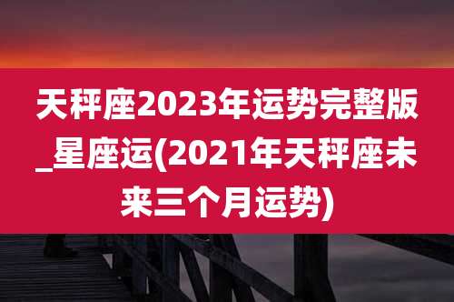 天秤座2023年运势完整版_星座运(2021年天秤座未来三个月运势)