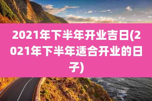 2021年下半年开业吉日(2021年下半年适合开业的日子)
