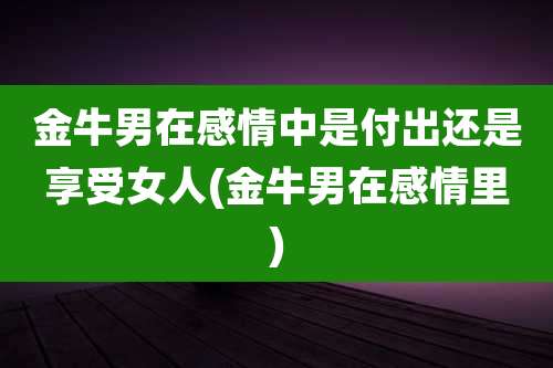 金牛男在感情中是付出还是享受女人(金牛男在感情里)