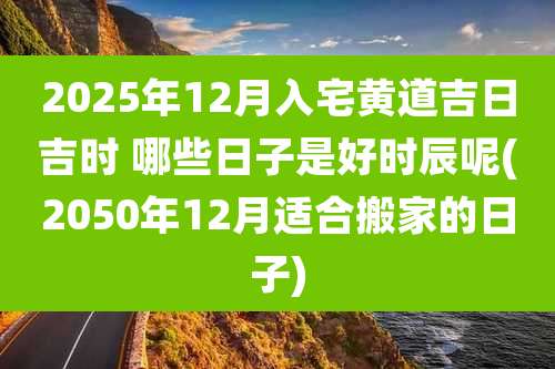 2025年12月入宅黄道吉日吉时 哪些日子是好时辰呢(2050年12月适合搬家的日子)