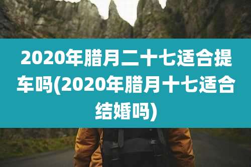 2020年腊月二十七适合提车吗(2020年腊月十七适合结婚吗)