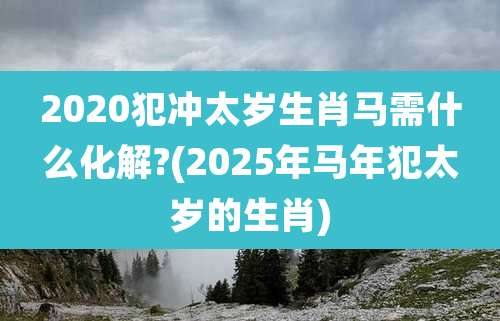 2020犯冲太岁生肖马需什么化解?(2025年马年犯太岁的生肖)