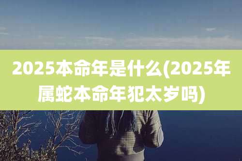 2025本命年是什么(2025年属蛇本命年犯太岁吗)