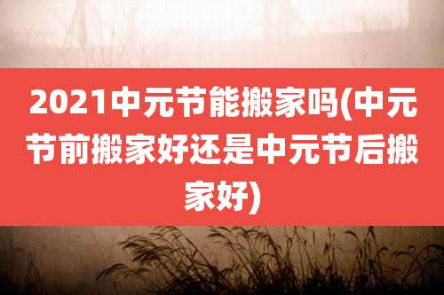 2021中元节能搬家吗(中元节前搬家好还是中元节后搬家好)