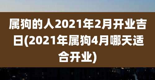 属狗的人2021年2月开业吉日(2021年属狗4月哪天适合开业)