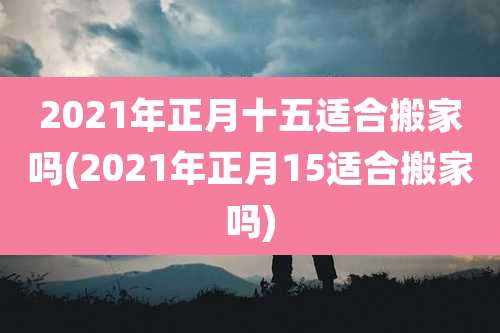 2021年正月十五适合搬家吗(2021年正月15适合搬家吗)
