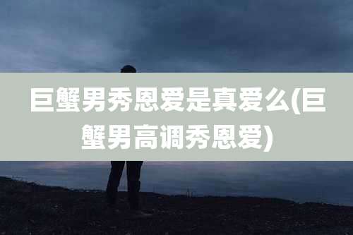 巨蟹男秀恩爱是真爱么(巨蟹男高调秀恩爱)