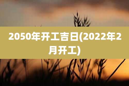 2050年开工吉日(2022年2月开工)