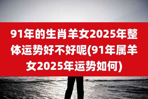 91年的生肖羊女2025年整体运势好不好呢(91年属羊女2025年运势如何)