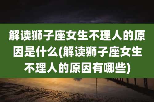 解读狮子座女生不理人的原因是什么(解读狮子座女生不理人的原因有哪些)