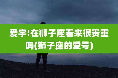 爱字!在狮子座看来很贵重吗(狮子座的爱号)