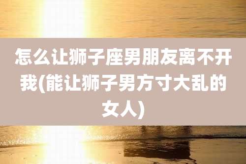 怎么让狮子座男朋友离不开我(能让狮子男方寸大乱的女人)
