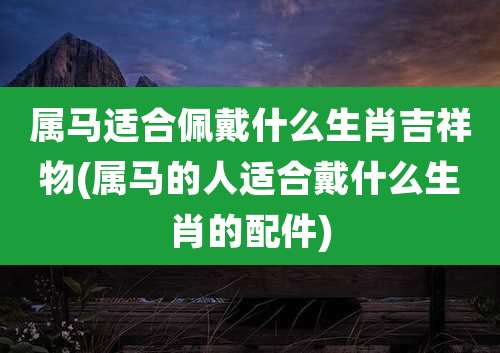 属马适合佩戴什么生肖吉祥物(属马的人适合戴什么生肖的配件)