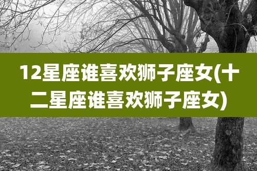 12星座谁喜欢狮子座女(十二星座谁喜欢狮子座女)