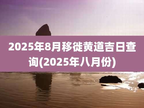 2025年8月移徙黄道吉日查询(2025年八月份)