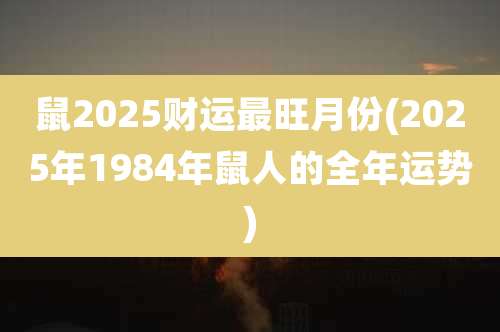 鼠2025财运最旺月份(2025年1984年鼠人的全年运势)