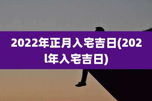 2022年正月入宅吉日(202l年入宅吉日)