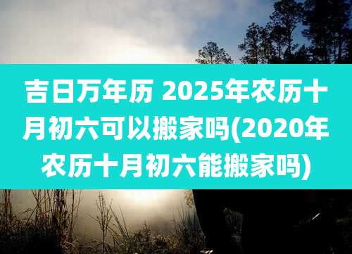 吉日万年历 2025年农历十月初六可以搬家吗(2020年农历十月初六能搬家吗)