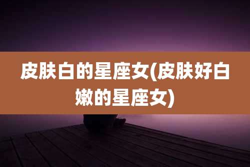 皮肤白的星座女(皮肤好白嫩的星座女)