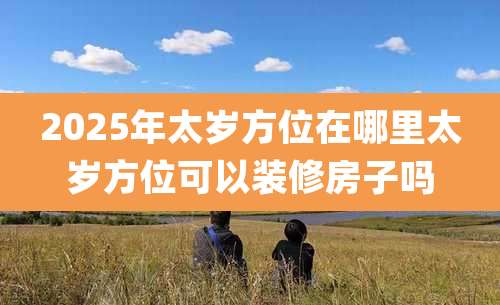 2025年太岁方位在哪里太岁方位可以装修房子吗