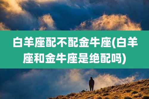 白羊座配不配金牛座(白羊座和金牛座是绝配吗)