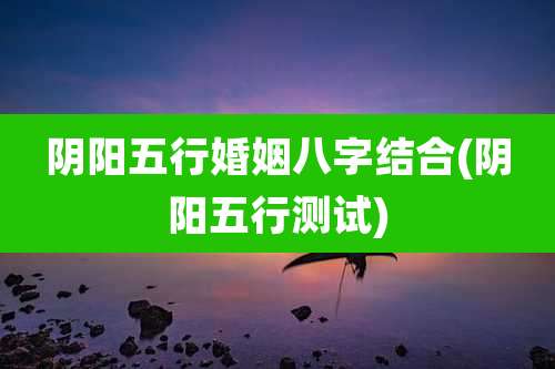 阴阳五行婚姻八字结合(阴阳五行测试)