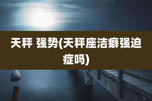 天秤 强势(天秤座洁癖强迫症吗)