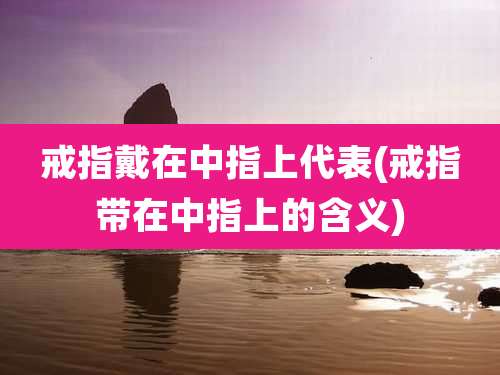 戒指戴在中指上代表(戒指带在中指上的含义)