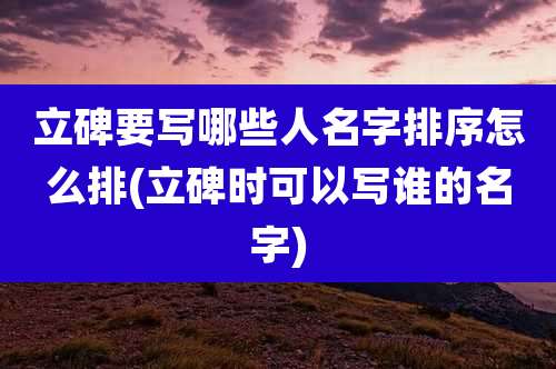立碑要写哪些人名字排序怎么排(立碑时可以写谁的名字)