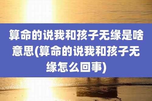 算命的说我和孩子无缘是啥意思(算命的说我和孩子无缘怎么回事)