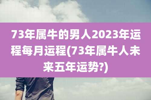 73年属牛的男人2023年运程每月运程(73年属牛人未来五年运势?)