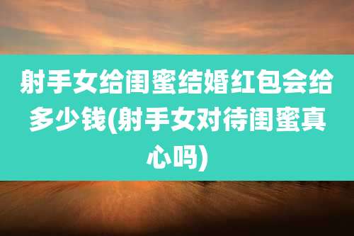 射手女给闺蜜结婚红包会给多少钱(射手女对待闺蜜真心吗)