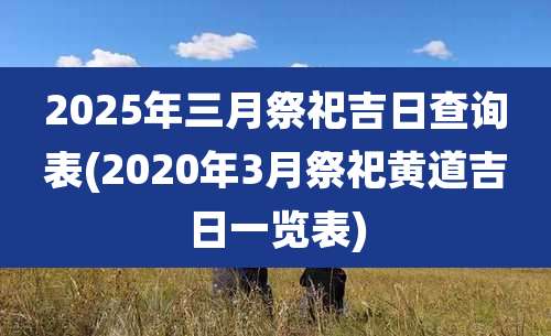 2025年三月祭祀吉日查询表(2020年3月祭祀黄道吉日一览表)