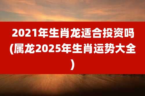 2021年生肖龙适合投资吗(属龙2025年生肖运势大全)