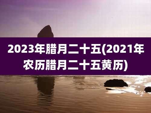 2023年腊月二十五(2021年农历腊月二十五黄历)