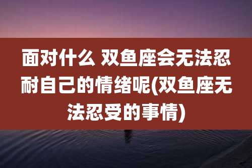 面对什么 双鱼座会无法忍耐自己的情绪呢(双鱼座无法忍受的事情)