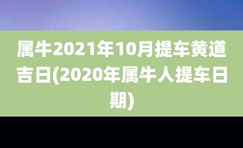 属牛2021年10月提车黄道吉日(2020年属牛人提车日期)