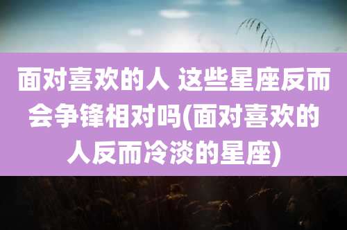 面对喜欢的人 这些星座反而会争锋相对吗(面对喜欢的人反而冷淡的星座)