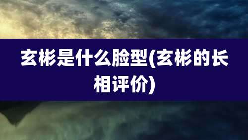 玄彬是什么脸型(玄彬的长相评价)