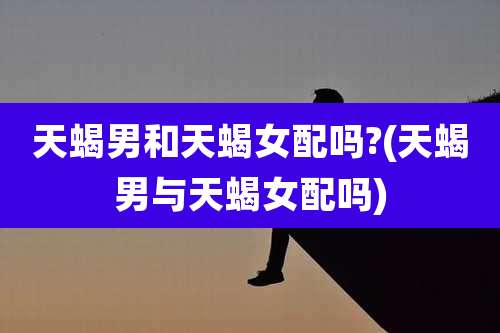 天蝎男和天蝎女配吗?(天蝎男与天蝎女配吗)
