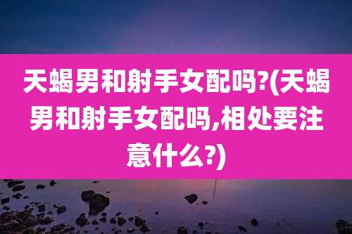 天蝎男和射手女配吗?(天蝎男和射手女配吗,相处要注意什么?)