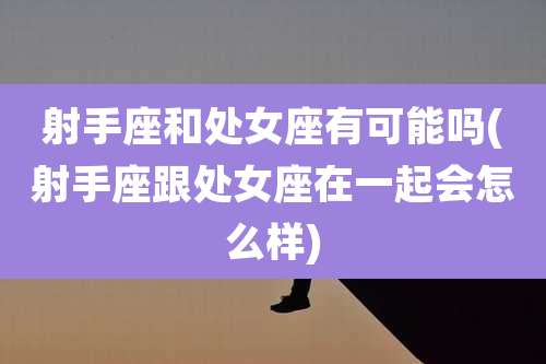 射手座和处女座有可能吗(射手座跟处女座在一起会怎么样)
