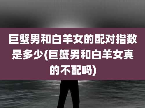 巨蟹男和白羊女的配对指数是多少(巨蟹男和白羊女真的不配吗)