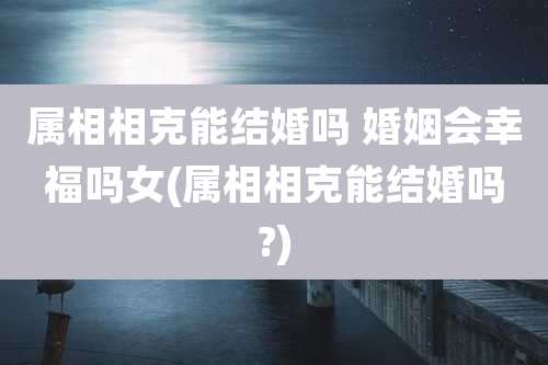 属相相克能结婚吗 婚姻会幸福吗女(属相相克能结婚吗?)