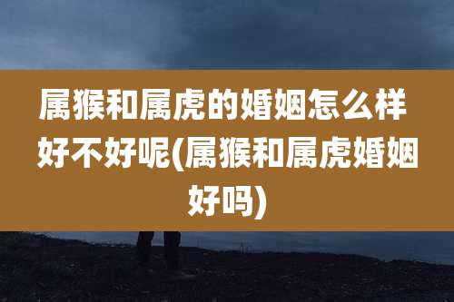 属猴和属虎的婚姻怎么样 好不好呢(属猴和属虎婚姻好吗)